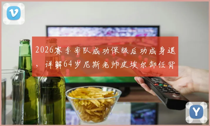 2026赛季率队成功保级后功成身退,详解64岁尼斯老帅皮埃尔卸任背后原因与球队未来主帅人选前瞻