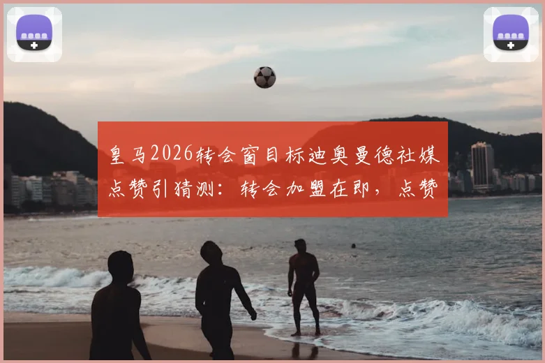 皇马2026转会窗目标迪奥曼德社媒点赞引猜测：转会加盟在即，点赞是信号还是巧合？