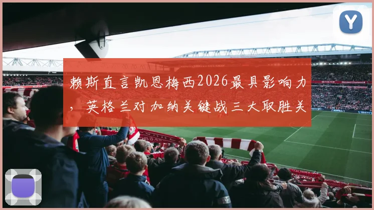 赖斯直言凯恩梅西2026最具影响力，英格兰对加纳关键战三大取胜关键分析