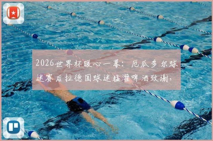 2026世界杯暖心一幕：厄瓜多尔球迷赛后拉德国球迷猛灌啤酒致谢，这才是足球该有的样子