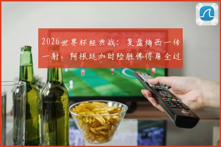 2026世界杯经典战：复盘梅西一传一射，阿根廷加时险胜佛得角全过程与进球集锦