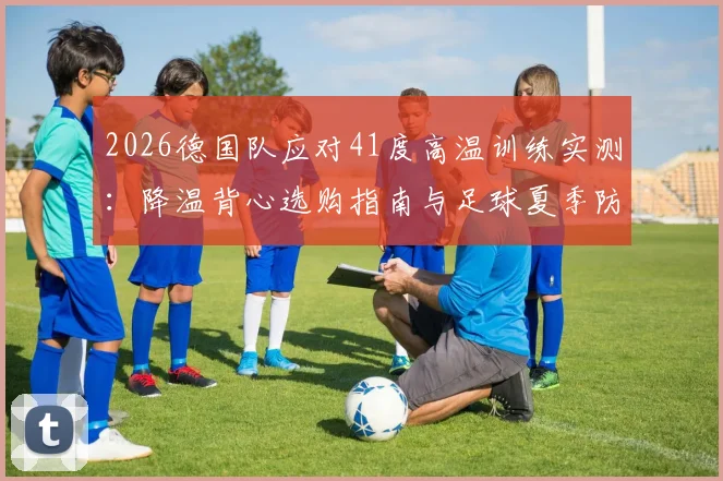 2026德国队应对41度高温训练实测：降温背心选购指南与足球夏季防中暑全攻略
