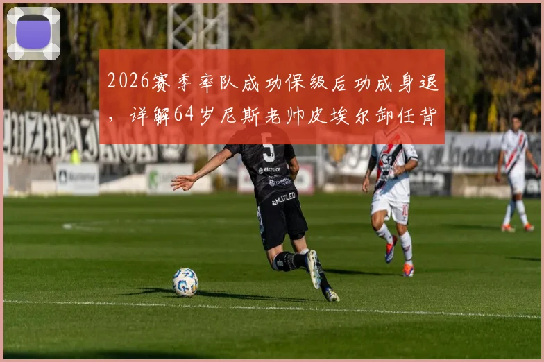 2026赛季率队成功保级后功成身退，详解64岁尼斯老帅皮埃尔卸任背后原因与球队未来主帅人选前瞻