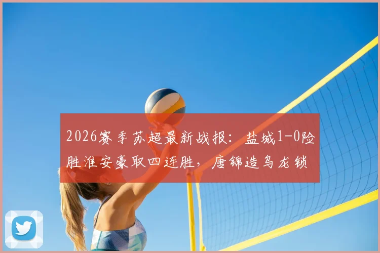2026赛季苏超最新战报：盐城1-0险胜淮安豪取四连胜，唐锦造乌龙锁定胜局领跑积分榜