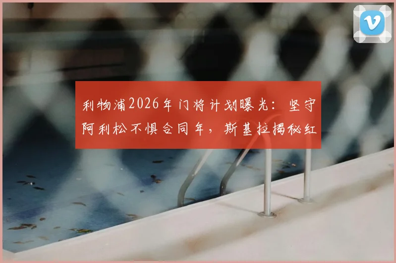 利物浦2026年门将计划曝光:坚守阿利松不惧合同年,斯基拉揭秘红军留人决心