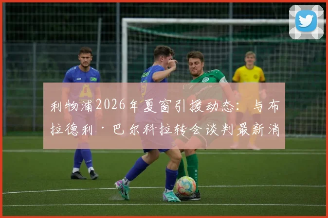 利物浦2026年夏窗引援动态：与布拉德利·巴尔科拉转会谈判最新消息及潜在交易分析