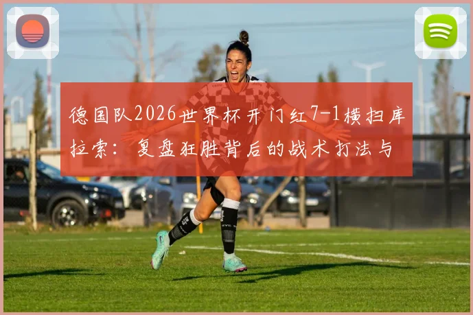 德国队2026世界杯开门红7-1横扫库拉索：复盘狂胜背后的战术打法与关键进球球员表现