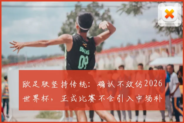 欧足联坚持传统：确认不效仿2026世界杯，正式比赛不会引入中场补水暂停规则