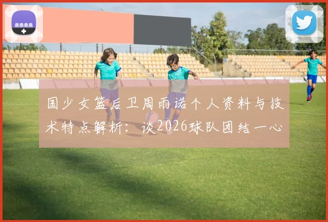 国少女篮后卫周雨诺个人资料与技术特点解析:谈2026球队团结一心,全力冲击亚洲杯冠军击败日本