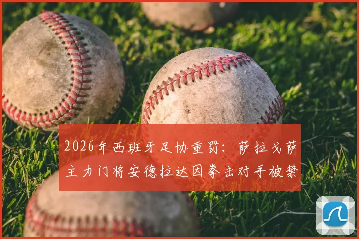 2026年西班牙足协重罚：萨拉戈萨主力门将安德拉达因拳击对手被禁赛13场，事件全过程及对球队影响分析