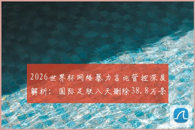2026世界杯网络暴力言论管控深度解析：国际足联八天删除38.8万条辱骂性帖子的背后举措与数据解读