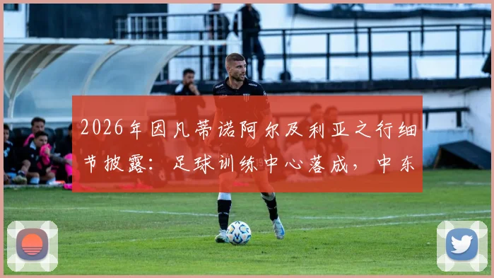 2026年因凡蒂诺阿尔及利亚之行细节披露：足球训练中心落成，中东报披露国际足联非洲战略新动向