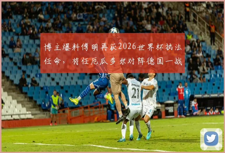 博主爆料傅明再获2026世界杯执法任命，将任厄瓜多尔对阵德国一战AVAR，傅明执法之路回顾