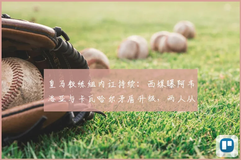 皇马教练组内讧持续：西媒曝阿韦洛亚与卡瓦哈尔矛盾升级，两人从队友时期便是对手