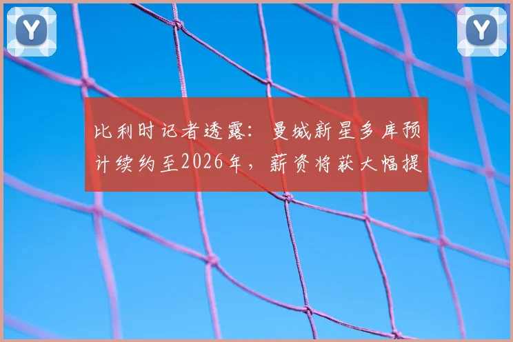 比利时记者透露:曼城新星多库预计续约至2026年,薪资将获大幅提升,未来蓝月计划曝光