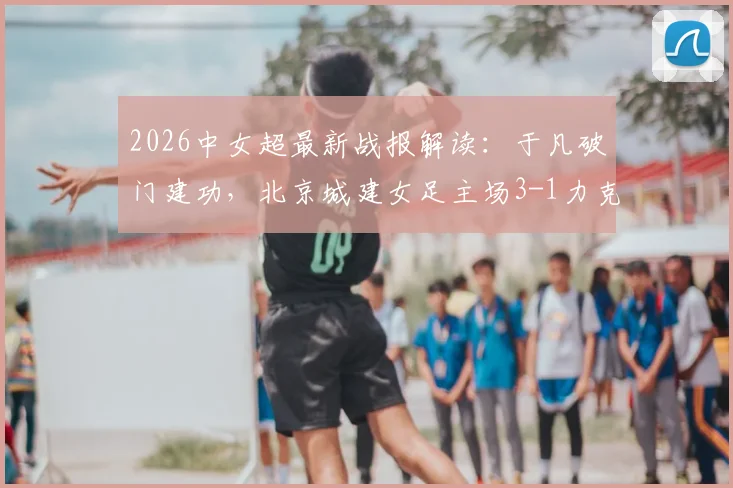 2026中女超最新战报解读:于凡破门建功,北京城建女足主场3-1力克长春大众卓越女足,详细数据分析及全场回顾