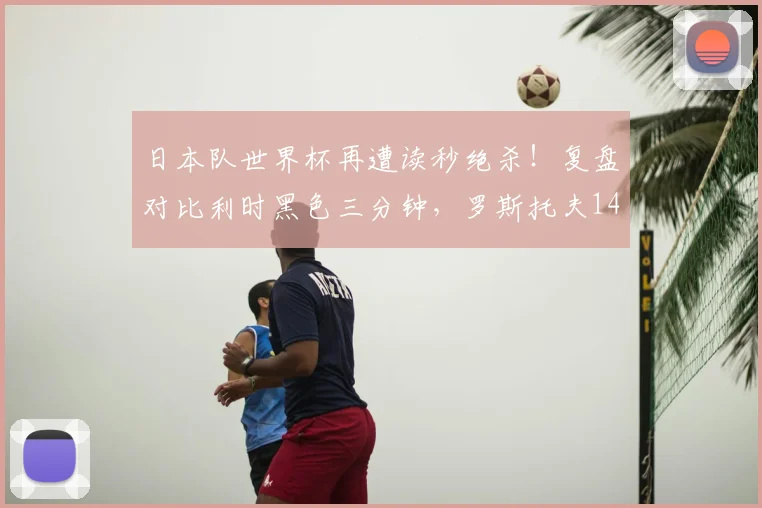 日本队世界杯再遭读秒绝杀!复盘对比利时黑色三分钟,罗斯托夫14秒悲剧2026年重演