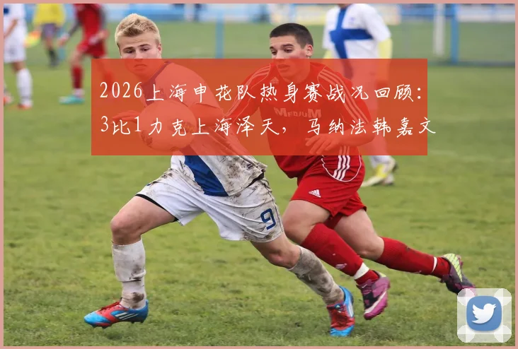 2026上海申花队热身赛战况回顾：3比1力克上海泽天，马纳法韩嘉文阿苏埃建功，新援与青训亮点解析