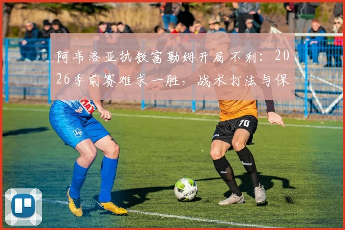 阿韦洛亚执教富勒姆开局不利：2026季前赛难求一胜，战术打法与保级前景深度分析