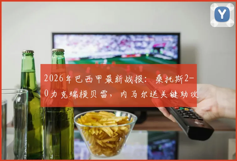 2026年巴西甲最新战报:桑托斯2-0力克瑞模贝雷,内马尔送关键助攻后吃到黄牌,附全场录像及赛后分析