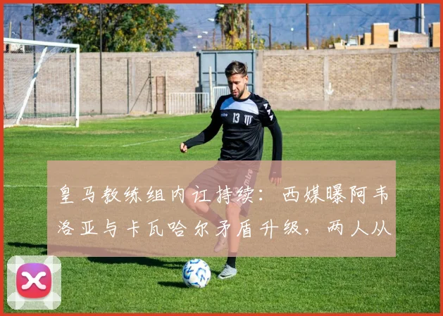 皇马教练组内讧持续:西媒曝阿韦洛亚与卡瓦哈尔矛盾升级,两人从队友时期便是对手