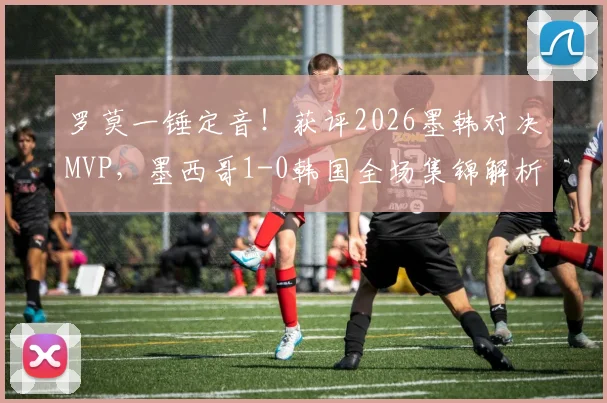罗莫一锤定音！获评2026墨韩对决MVP，墨西哥1-0韩国全场集锦解析