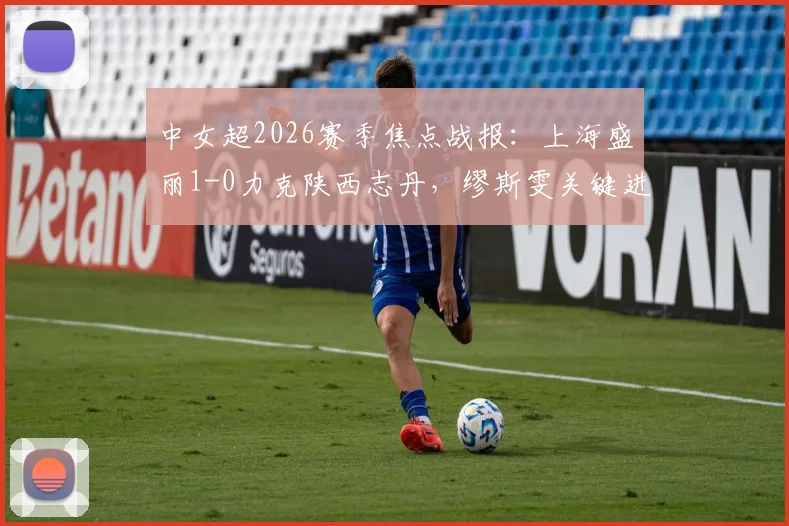 中女超2026赛季焦点战报:上海盛丽1-0力克陕西志丹,缪斯雯关键进球价值千金,附最新积分榜解读