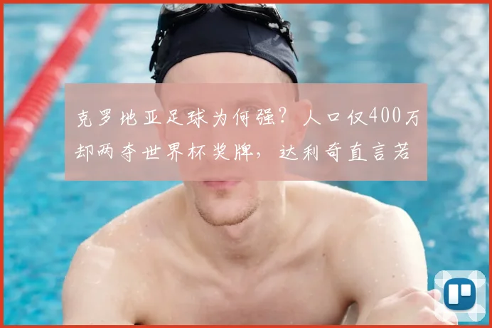克罗地亚足球为何强？人口仅400万却两夺世界杯奖牌，达利奇直言若有1亿人或能拿10冠，解析其青训体系与2026前景