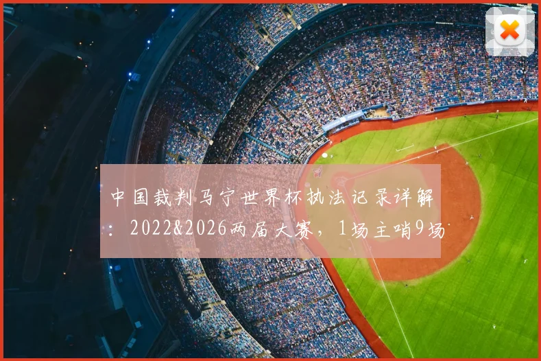 中国裁判马宁世界杯执法记录详解:2022&2026两届大赛,1场主哨9场四官,累计6张黄牌