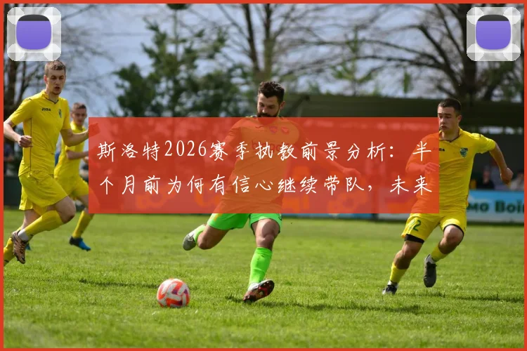 斯洛特2026赛季执教前景分析：半个月前为何有信心继续带队，未来计划全解读