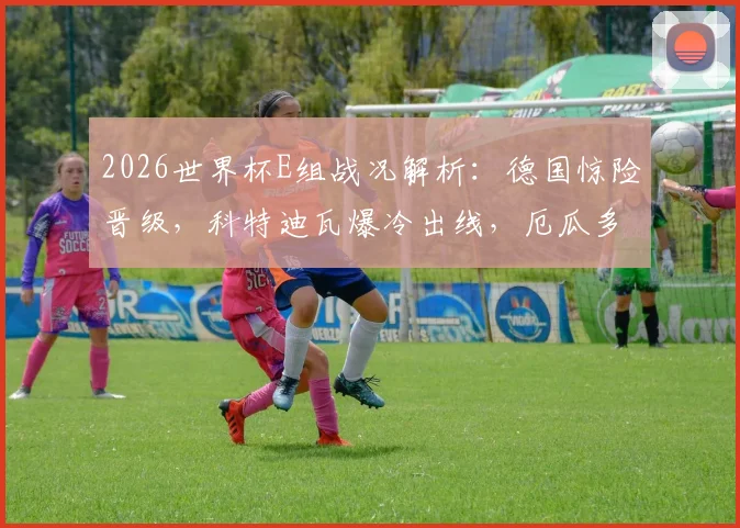2026世界杯E组战况解析:德国惊险晋级,科特迪瓦爆冷出线,厄瓜多尔遗憾出局原因揭秘