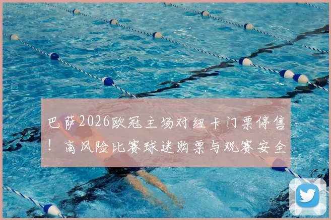 巴萨2026欧冠主场对纽卡门票停售！高风险比赛球迷购票与观赛安全全指南