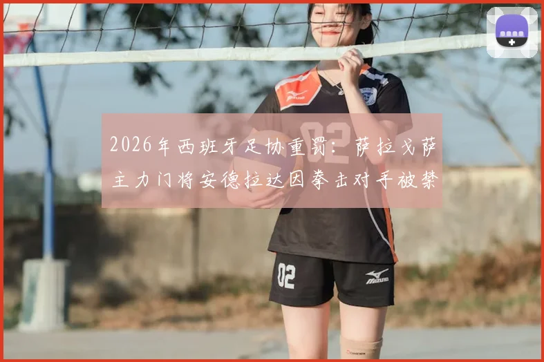 2026年西班牙足协重罚:萨拉戈萨主力门将安德拉达因拳击对手被禁赛13场,事件全过程及对球队影响分析