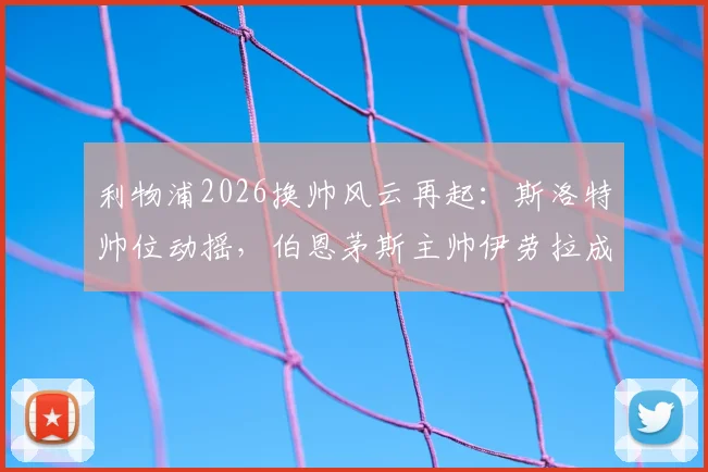 利物浦2026换帅风云再起:斯洛特帅位动摇,伯恩茅斯主帅伊劳拉成接替首选,深度解析红军选帅新动向