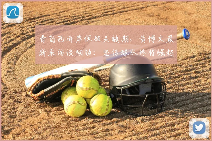 青岛西海岸保级关键期，黄博文最新采访谈韧劲：坚信球队终将崛起，附2026赛季前景分析