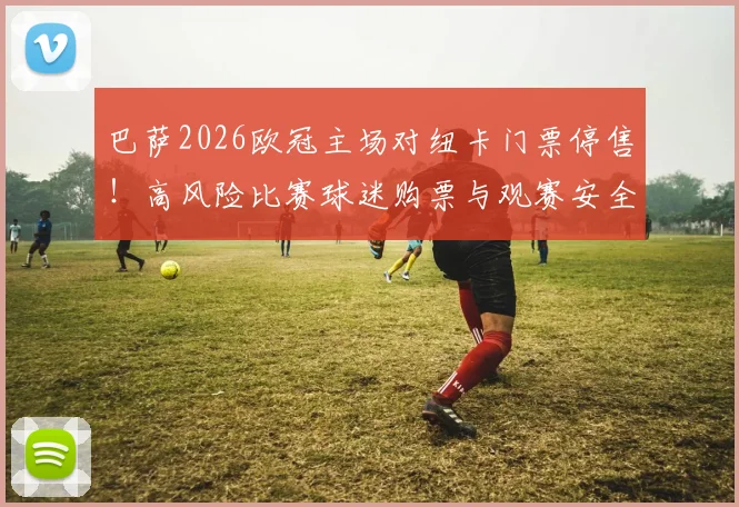 巴萨2026欧冠主场对纽卡门票停售!高风险比赛球迷购票与观赛安全全指南