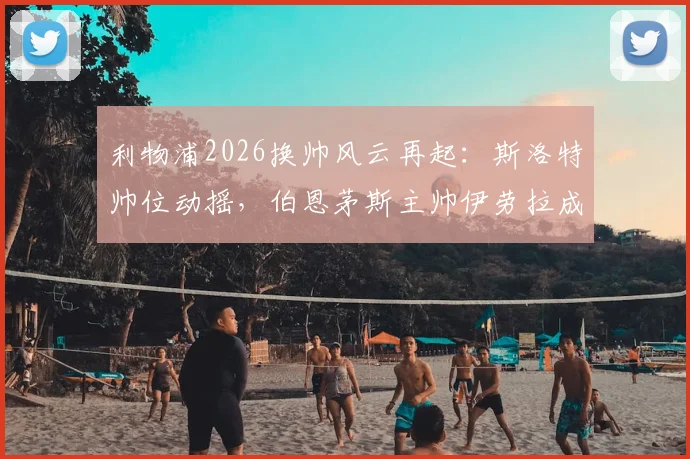 利物浦2026换帅风云再起：斯洛特帅位动摇，伯恩茅斯主帅伊劳拉成接替首选，深度解析红军选帅新动向