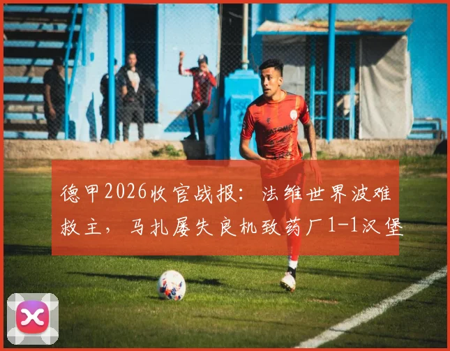 德甲2026收官战报:法维世界波难救主,马扎屡失良机致药厂1-1汉堡,痛失欧冠席位全解析