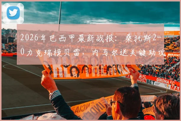 2026年巴西甲最新战报：桑托斯2-0力克瑞模贝雷，内马尔送关键助攻后吃到黄牌，附全场录像及赛后分析