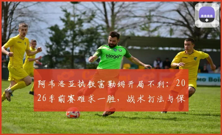 阿韦洛亚执教富勒姆开局不利:2026季前赛难求一胜,战术打法与保级前景深度分析