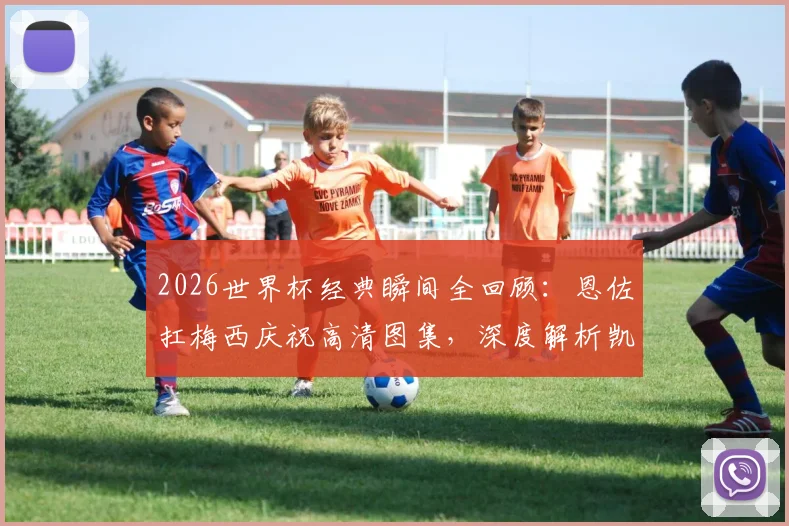 2026世界杯经典瞬间全回顾:恩佐扛梅西庆祝高清图集,深度解析凯恩贝林厄姆的落寞神情与背后故事