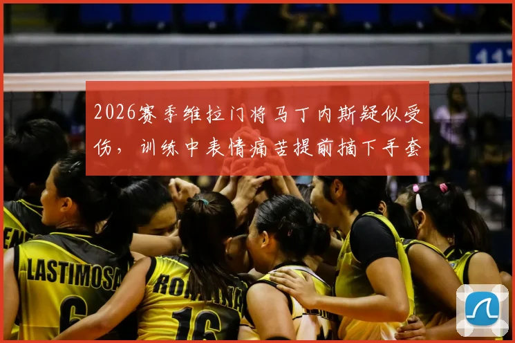 2026赛季维拉门将马丁内斯疑似受伤,训练中表情痛苦提前摘下手套引球迷担忧,能否出战成疑