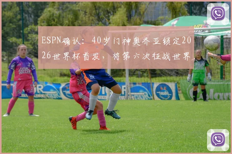 ESPN确认：40岁门神奥乔亚锁定2026世界杯首发，将第六次征战世界杯迎战南非