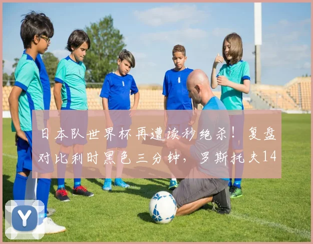 日本队世界杯再遭读秒绝杀！复盘对比利时黑色三分钟，罗斯托夫14秒悲剧2026年重演