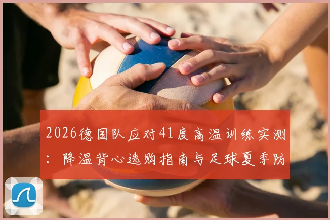 2026德国队应对41度高温训练实测：降温背心选购指南与足球夏季防中暑全攻略