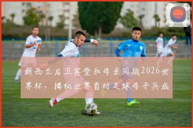 新西兰后卫宾登和母亲同战2026世界杯，揭秘世界首对足球母子兵成名之路与家庭传承