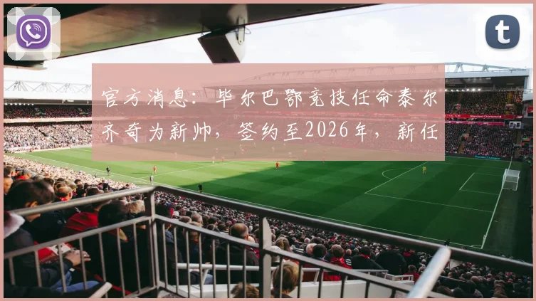 官方消息:毕尔巴鄂竞技任命泰尔齐奇为新帅,签约至2026年,新任主帅人选与未来计划全解析