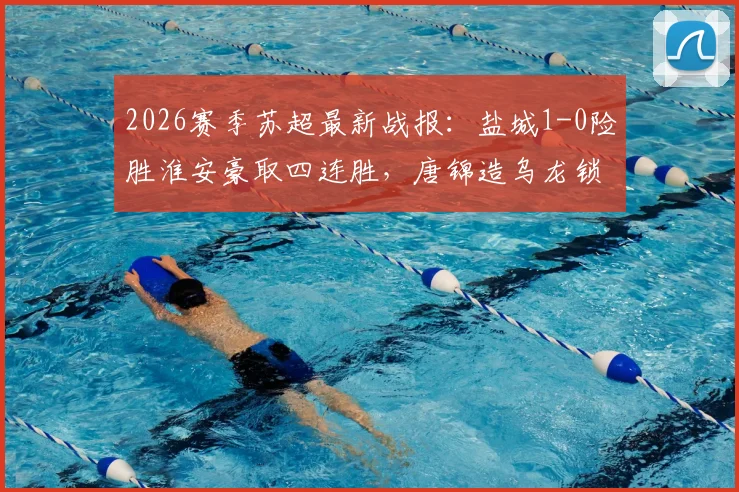 2026赛季苏超最新战报:盐城1-0险胜淮安豪取四连胜,唐锦造乌龙锁定胜局领跑积分榜
