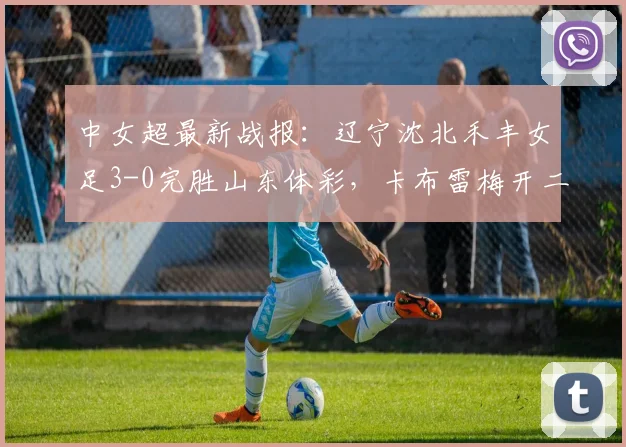 中女超最新战报：辽宁沈北禾丰女足3-0完胜山东体彩，卡布雷梅开二度主导2026赛季关键战，附全场回顾与积分影响