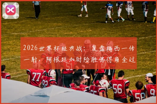 2026世界杯经典战:复盘梅西一传一射,阿根廷加时险胜佛得角全过程与进球集锦